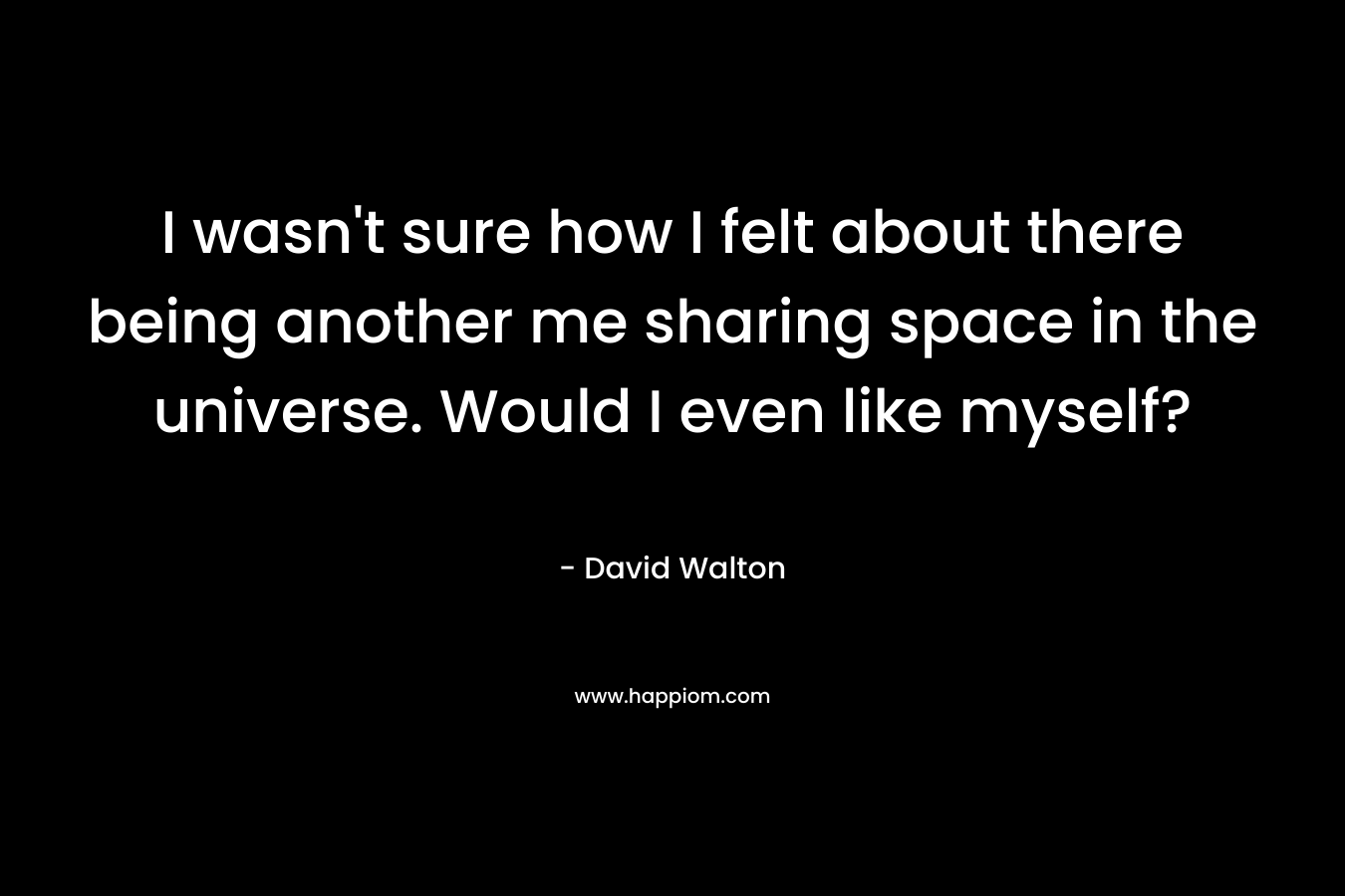 I wasn’t sure how I felt about there being another me sharing space in the universe. Would I even like myself? – David  Walton