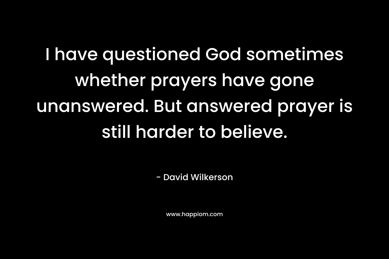 I have questioned God sometimes whether prayers have gone unanswered. But answered prayer is still harder to believe. – David Wilkerson
