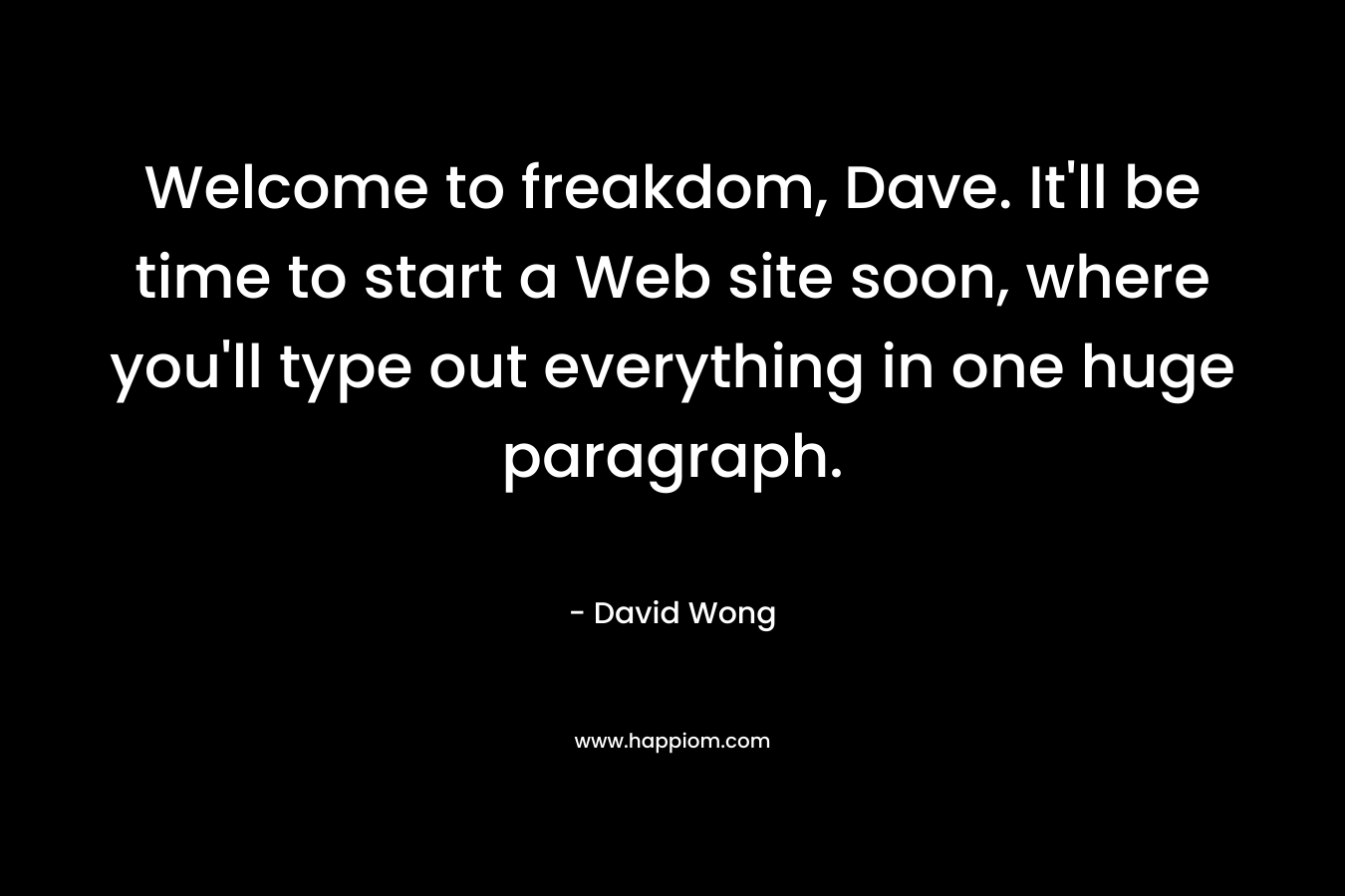 Welcome to freakdom, Dave. It’ll be time to start a Web site soon, where you’ll type out everything in one huge paragraph. – David Wong