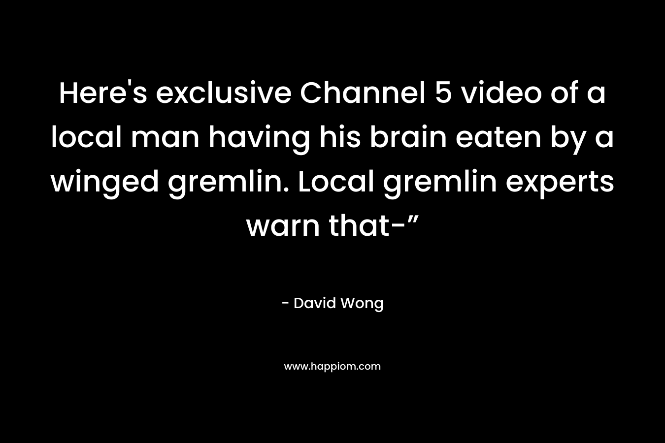 Here’s exclusive Channel 5 video of a local man having his brain eaten by a winged gremlin. Local gremlin experts warn that-” – David Wong