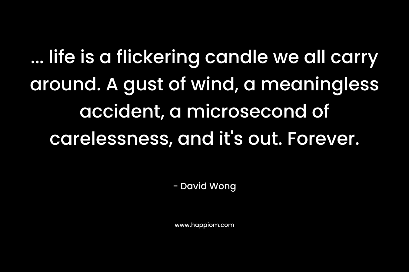 … life is a flickering candle we all carry around. A gust of wind, a meaningless accident, a microsecond of carelessness, and it’s out. Forever. – David Wong