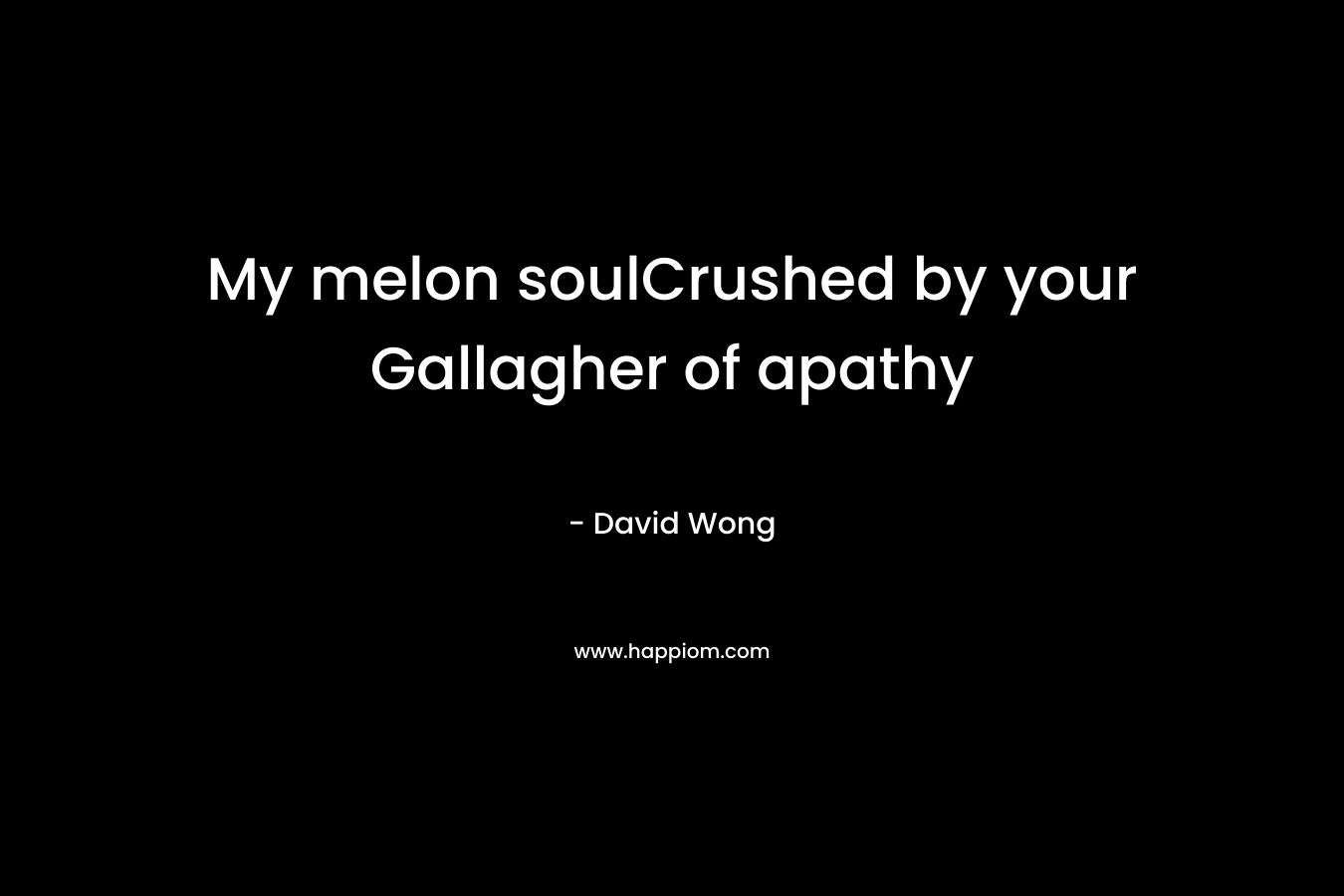 My melon soulCrushed by your Gallagher of apathy
