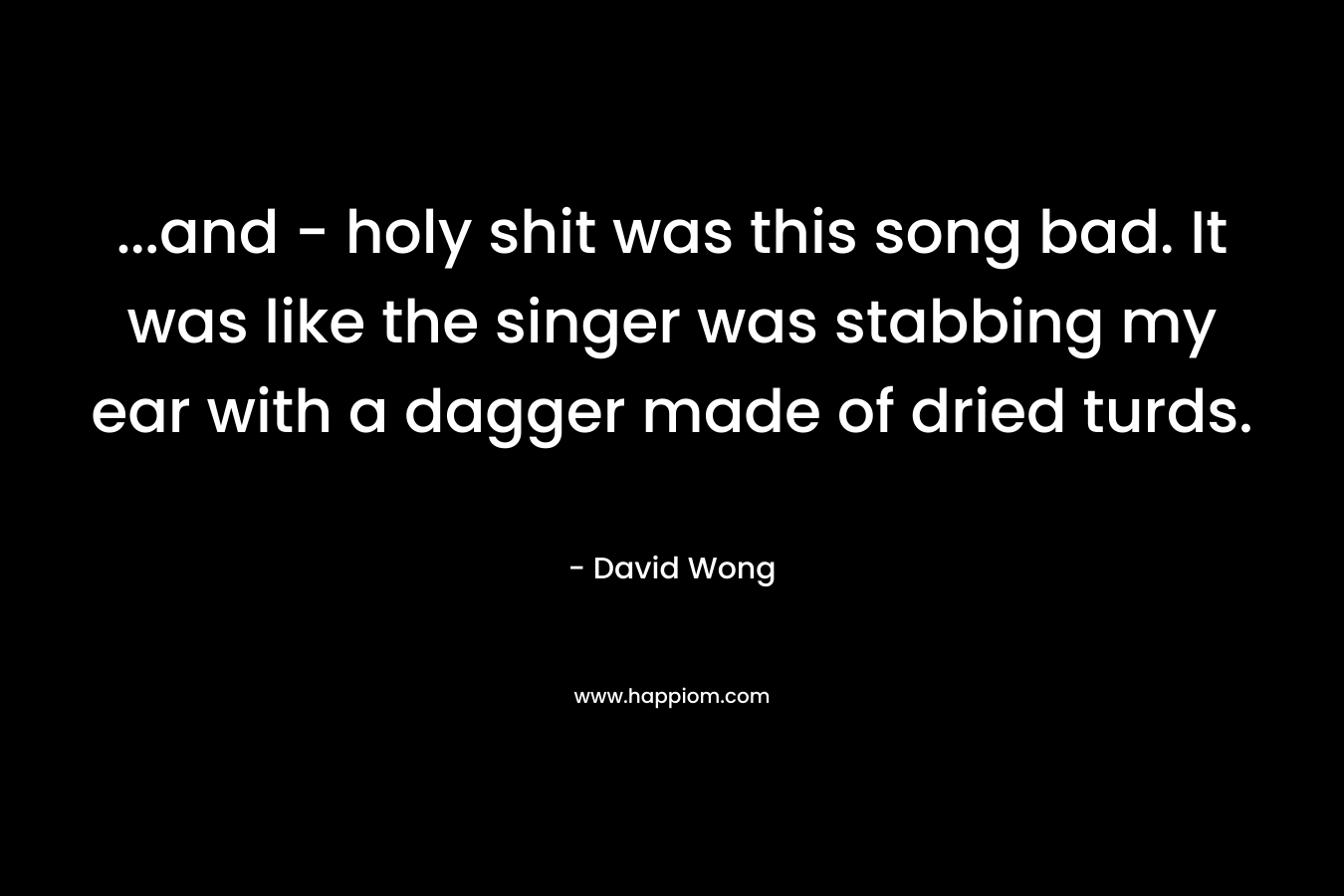 …and – holy shit was this song bad. It was like the singer was stabbing my ear with a dagger made of dried turds. – David Wong
