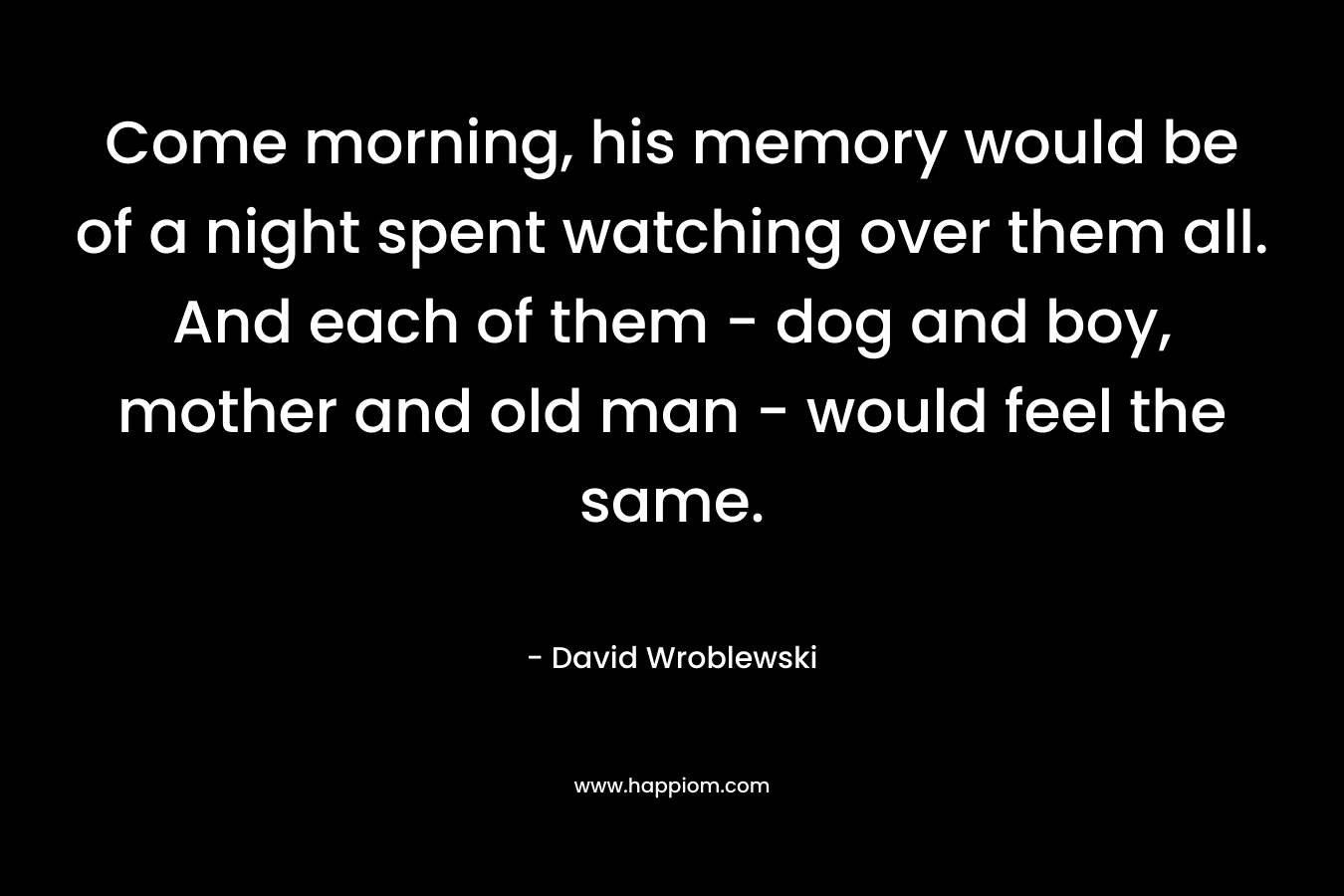 Come morning, his memory would be of a night spent watching over them all. And each of them – dog and boy, mother and old man – would feel the same. – David Wroblewski