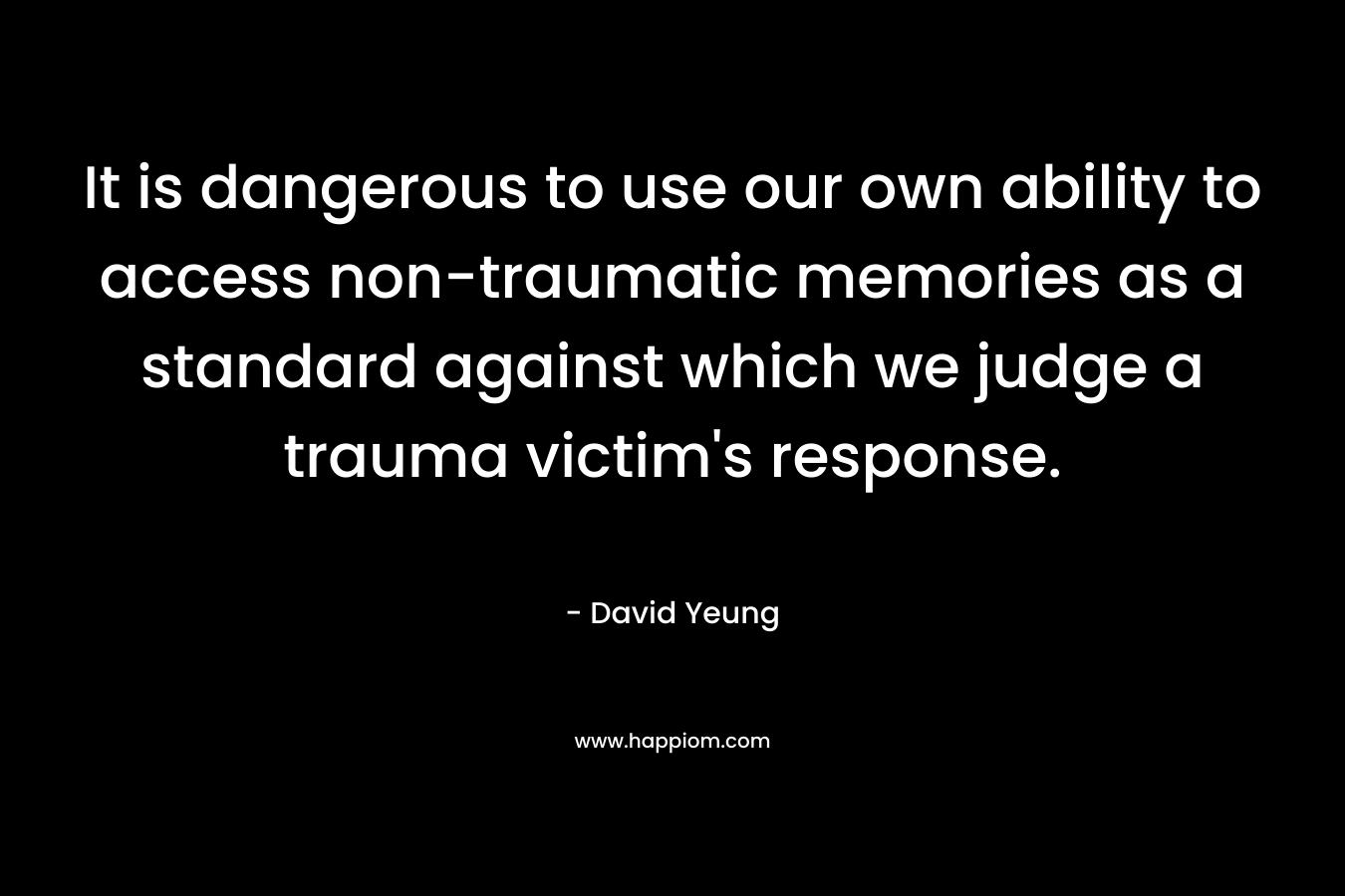 It is dangerous to use our own ability to access non-traumatic memories as a standard against which we judge a trauma victim’s response. – David Yeung