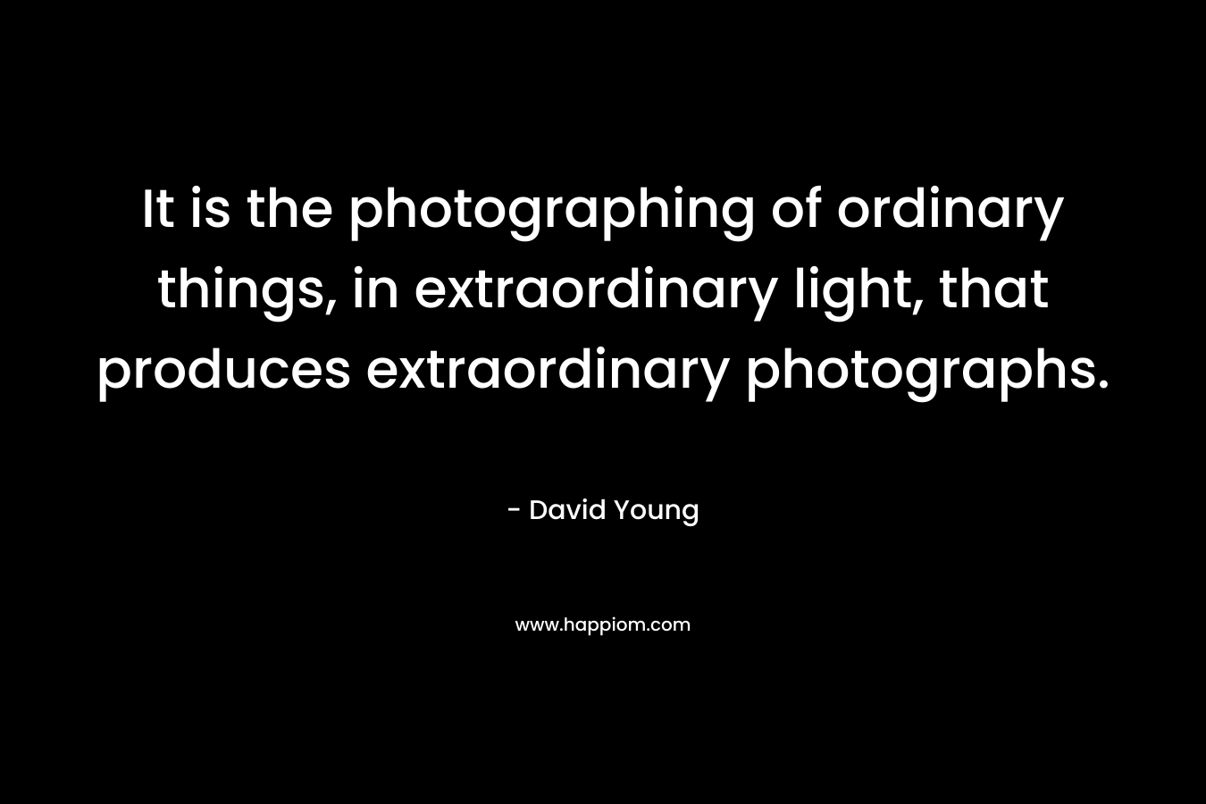 It is the photographing of ordinary things, in extraordinary light, that produces extraordinary photographs. – David   Young