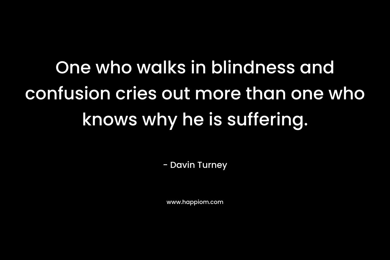 One who walks in blindness and confusion cries out more than one who knows why he is suffering. – Davin Turney