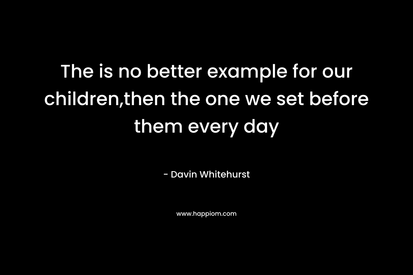 The is no better example for our children,then the one we set before them every day – Davin Whitehurst