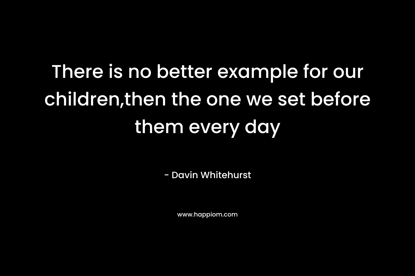 There is no better example for our children,then the one we set before them every day – Davin Whitehurst