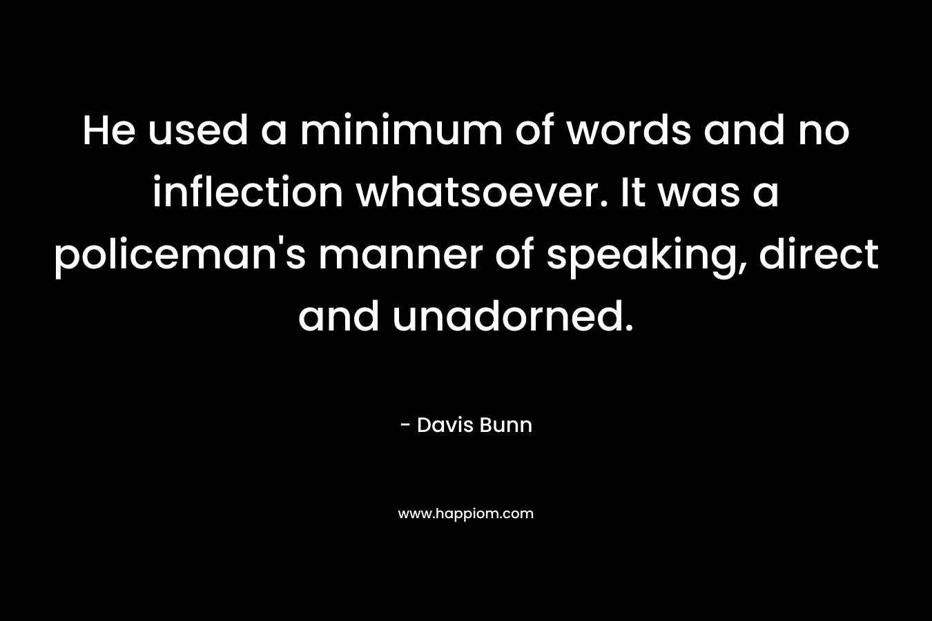 He used a minimum of words and no inflection whatsoever. It was a policeman’s manner of speaking, direct and unadorned. – Davis Bunn
