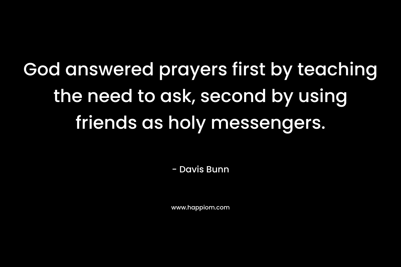 God answered prayers first by teaching the need to ask, second by using friends as holy messengers. – Davis Bunn