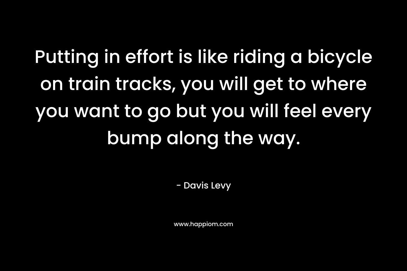 Putting in effort is like riding a bicycle on train tracks, you will get to where you want to go but you will feel every bump along the way. – Davis Levy