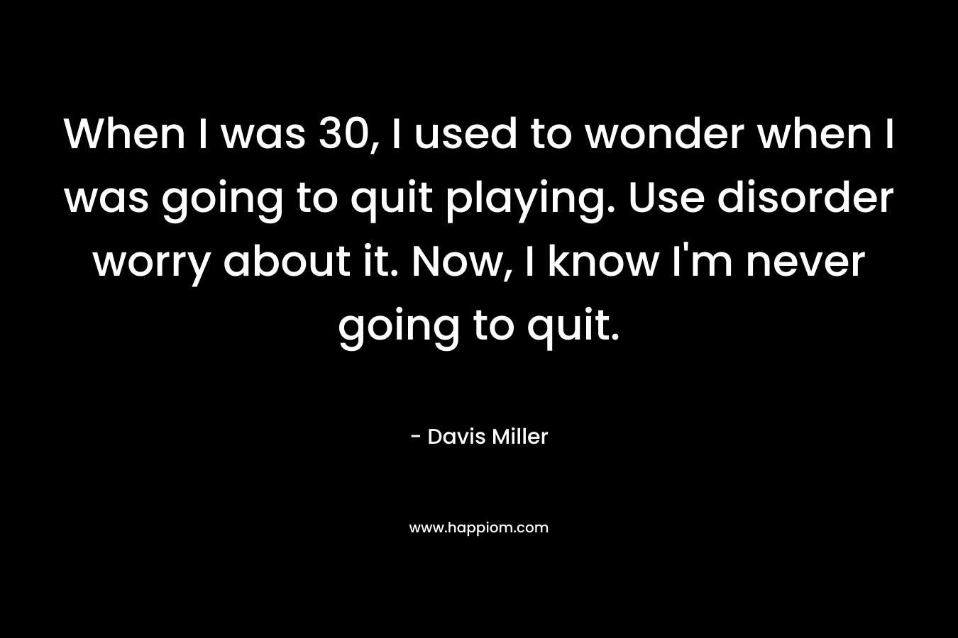 When I was 30, I used to wonder when I was going to quit playing. Use disorder worry about it. Now, I know I'm never going to quit.