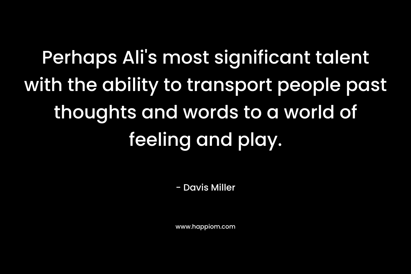 Perhaps Ali’s most significant talent with the ability to transport people past thoughts and words to a world of feeling and play. – Davis Miller