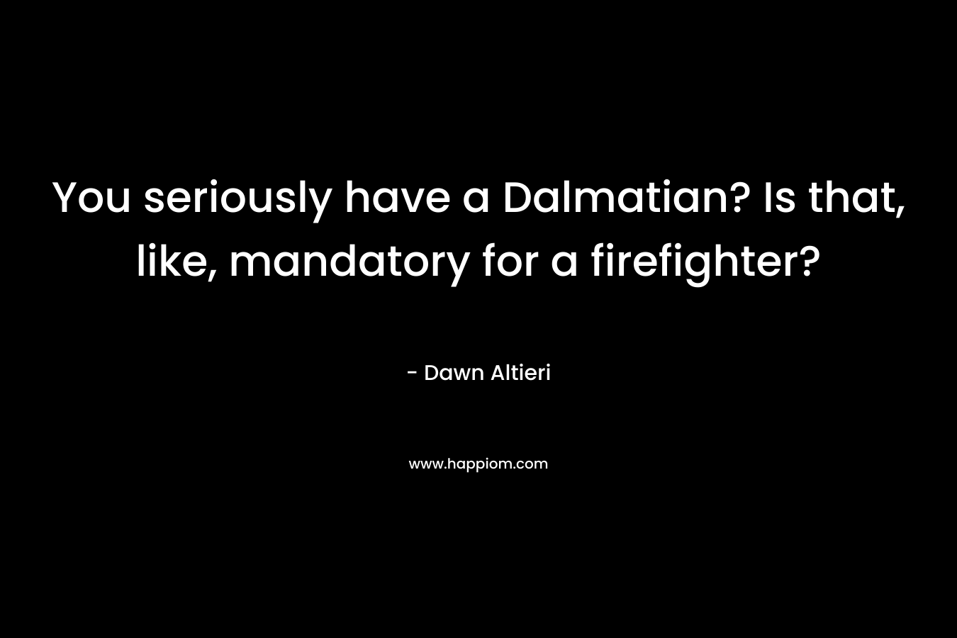 You seriously have a Dalmatian? Is that, like, mandatory for a firefighter? – Dawn Altieri