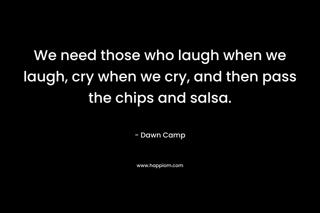 We need those who laugh when we laugh, cry when we cry, and then pass the chips and salsa.