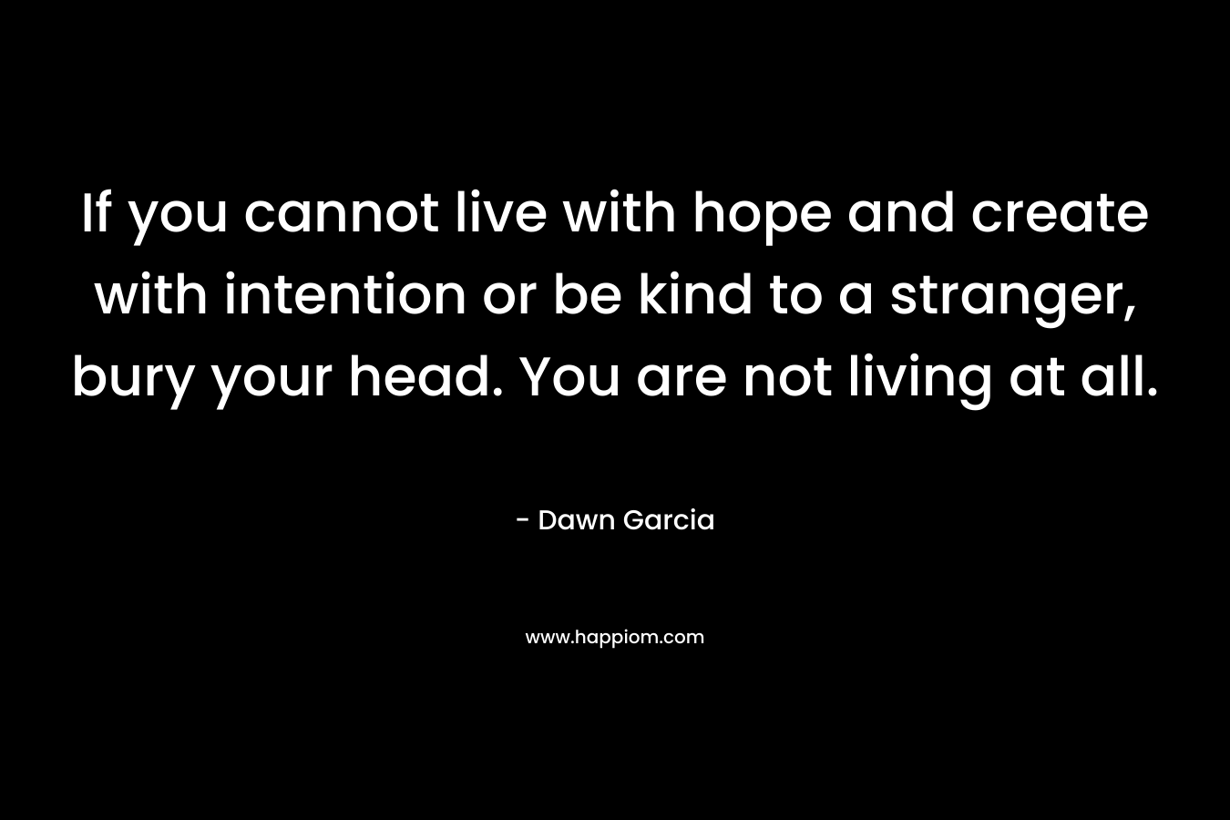 If you cannot live with hope and create with intention or be kind to a stranger, bury your head. You are not living at all.