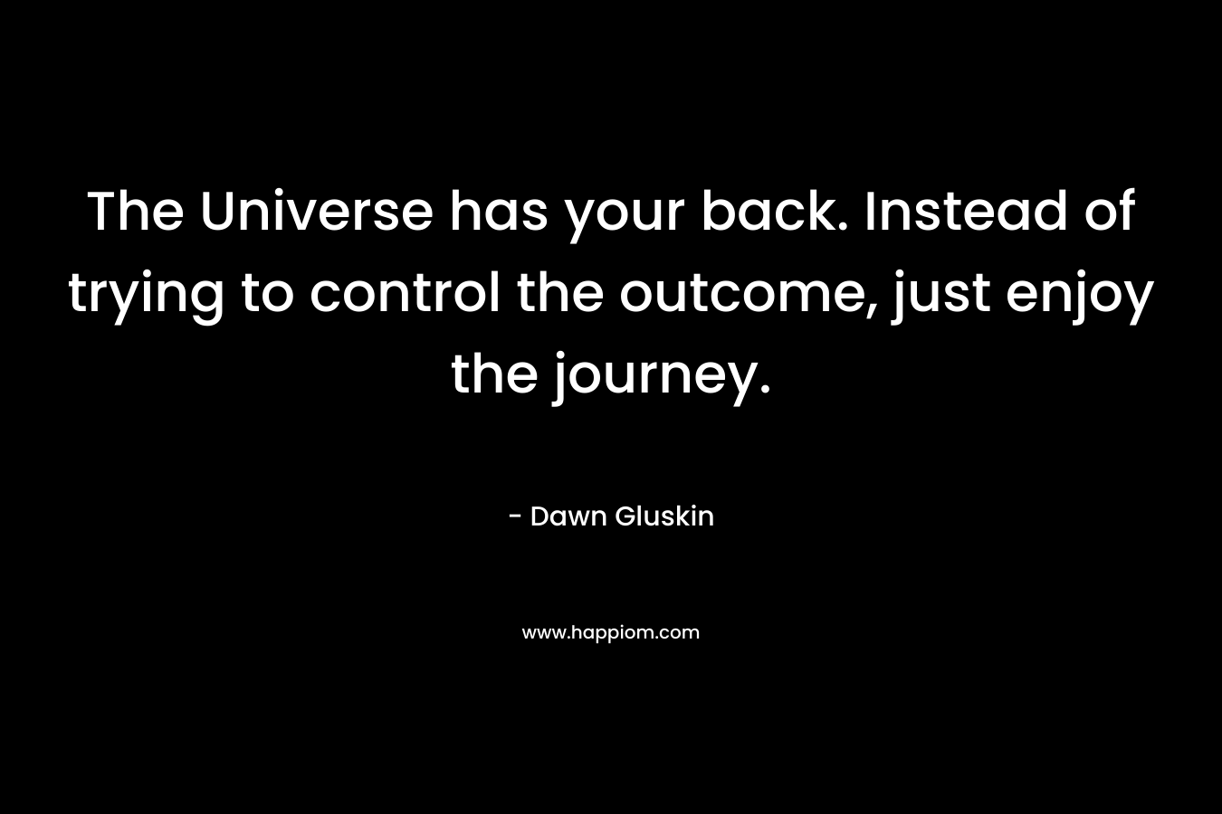 The Universe has your back. Instead of trying to control the outcome, just enjoy the journey. – Dawn Gluskin