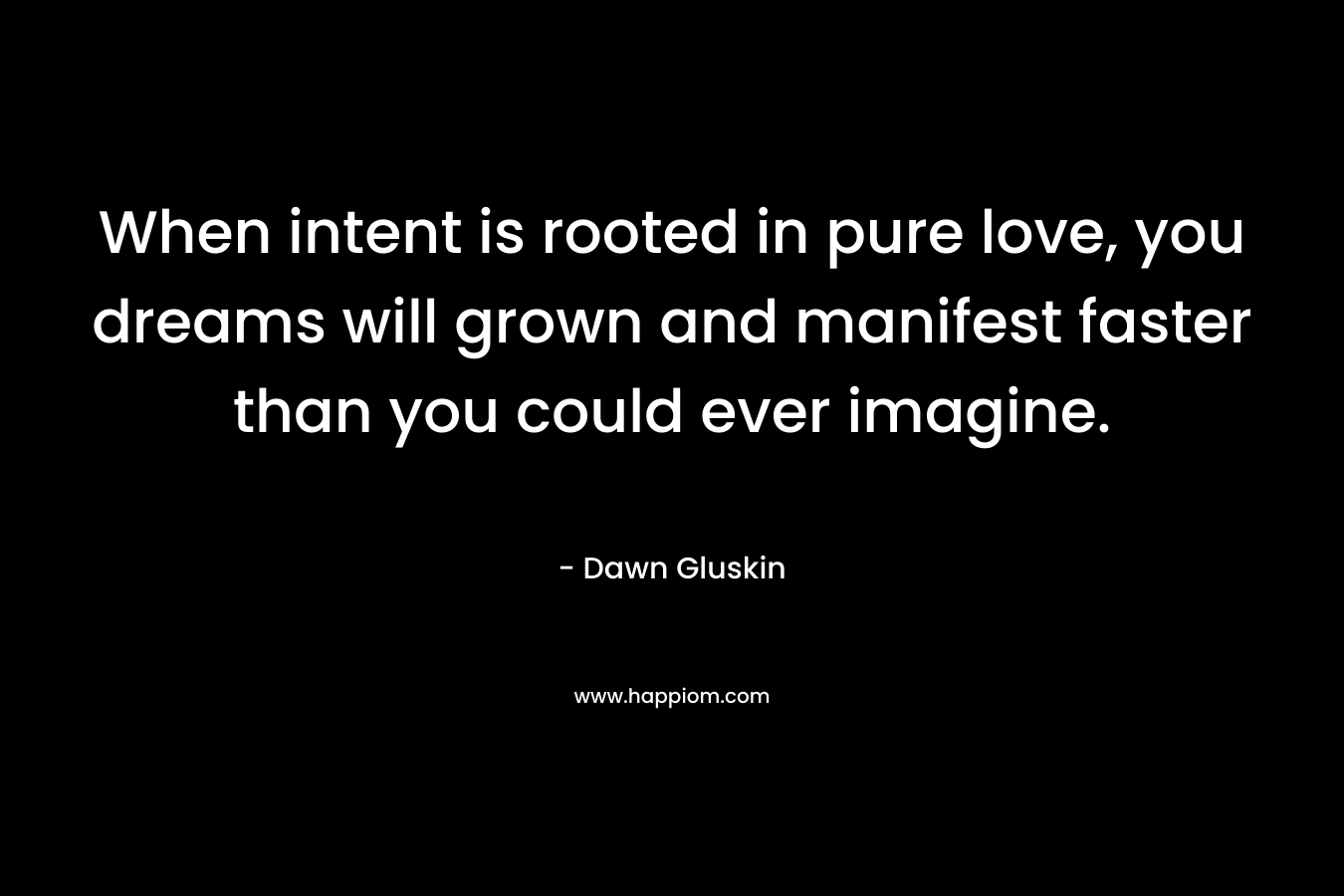 When intent is rooted in pure love, you dreams will grown and manifest faster than you could ever imagine. – Dawn Gluskin