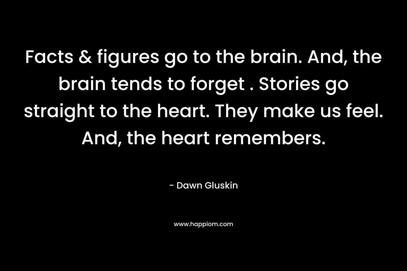 Facts & figures go to the brain. And, the brain tends to forget . Stories go straight to the heart. They make us feel. And, the heart remembers. – Dawn Gluskin