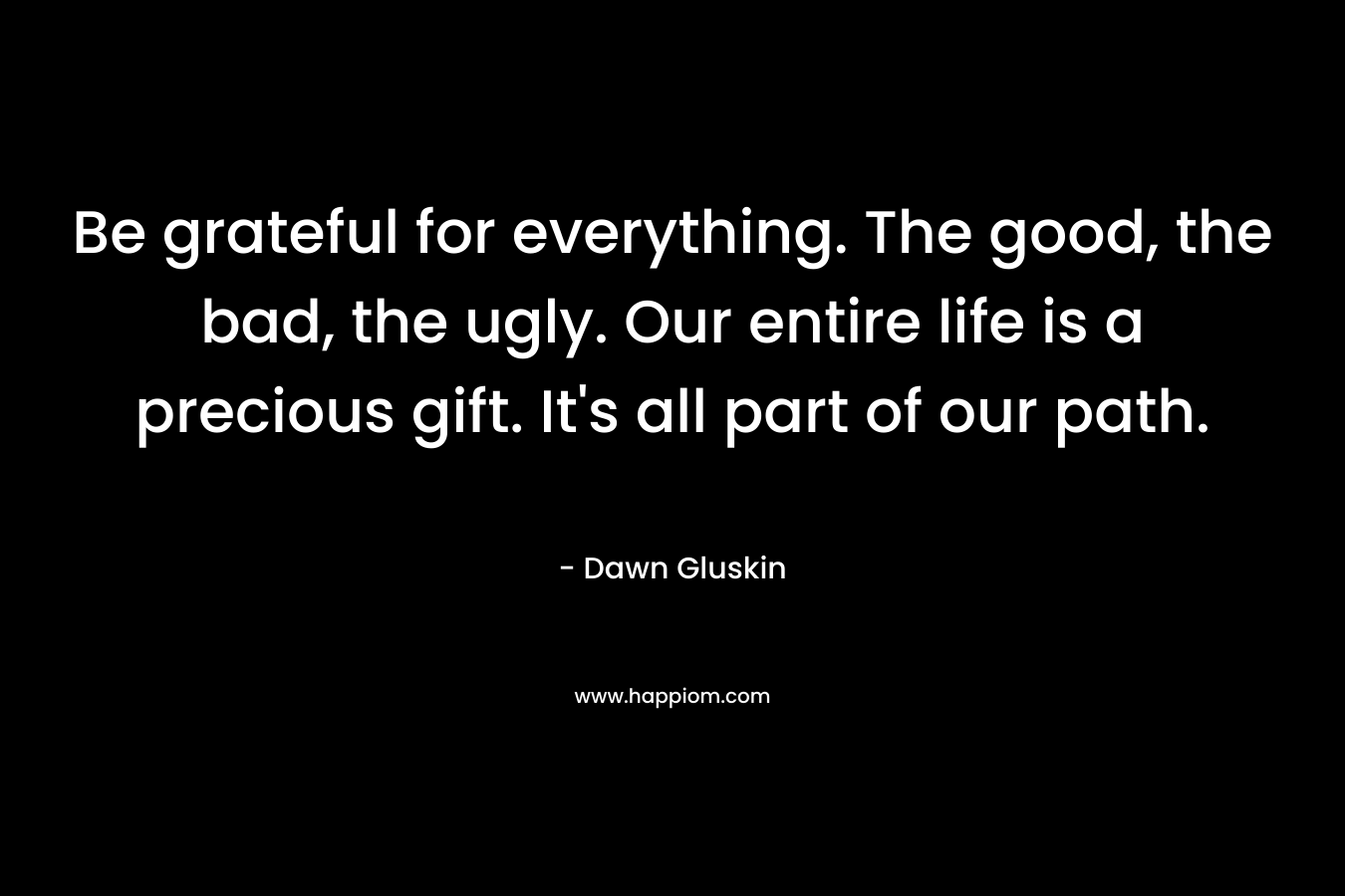 Be grateful for everything. The good, the bad, the ugly. Our entire life is a precious gift. It’s all part of our path. – Dawn Gluskin