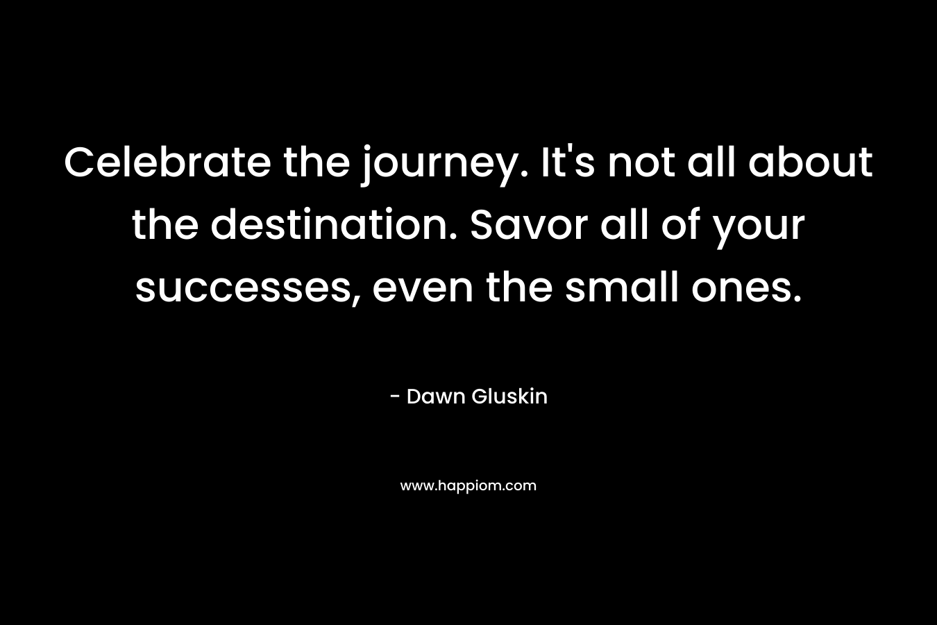 Celebrate the journey. It’s not all about the destination. Savor all of your successes, even the small ones. – Dawn Gluskin