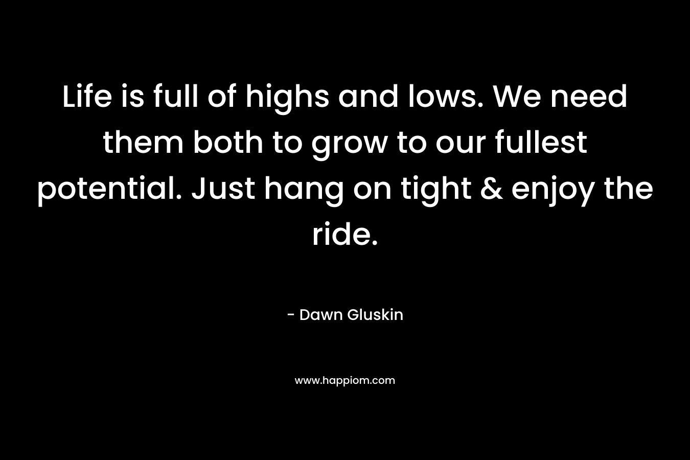 Life is full of highs and lows. We need them both to grow to our fullest potential. Just hang on tight & enjoy the ride. – Dawn Gluskin