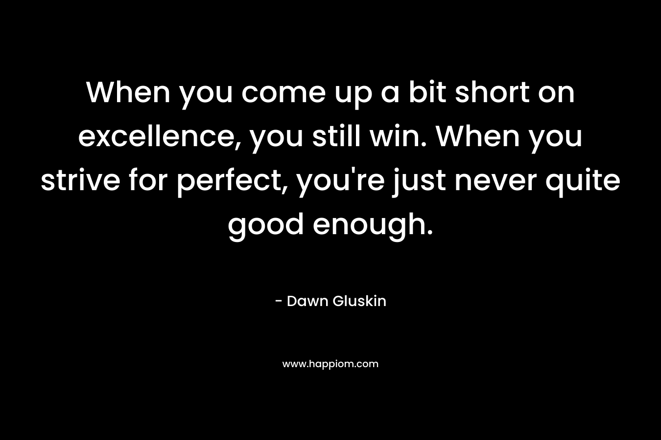 When you come up a bit short on excellence, you still win. When you strive for perfect, you’re just never quite good enough. – Dawn Gluskin