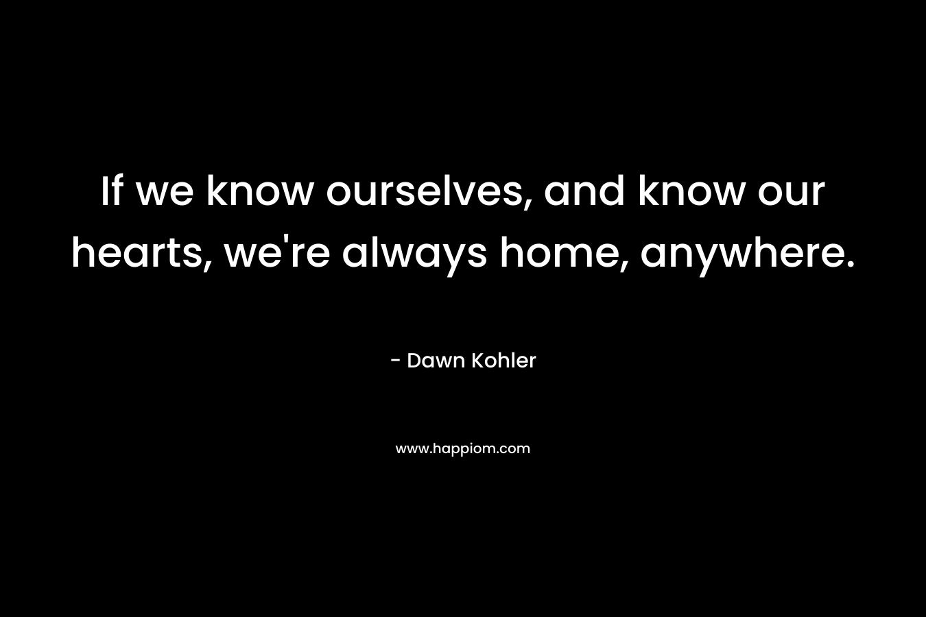 If we know ourselves, and know our hearts, we’re always home, anywhere. – Dawn Kohler
