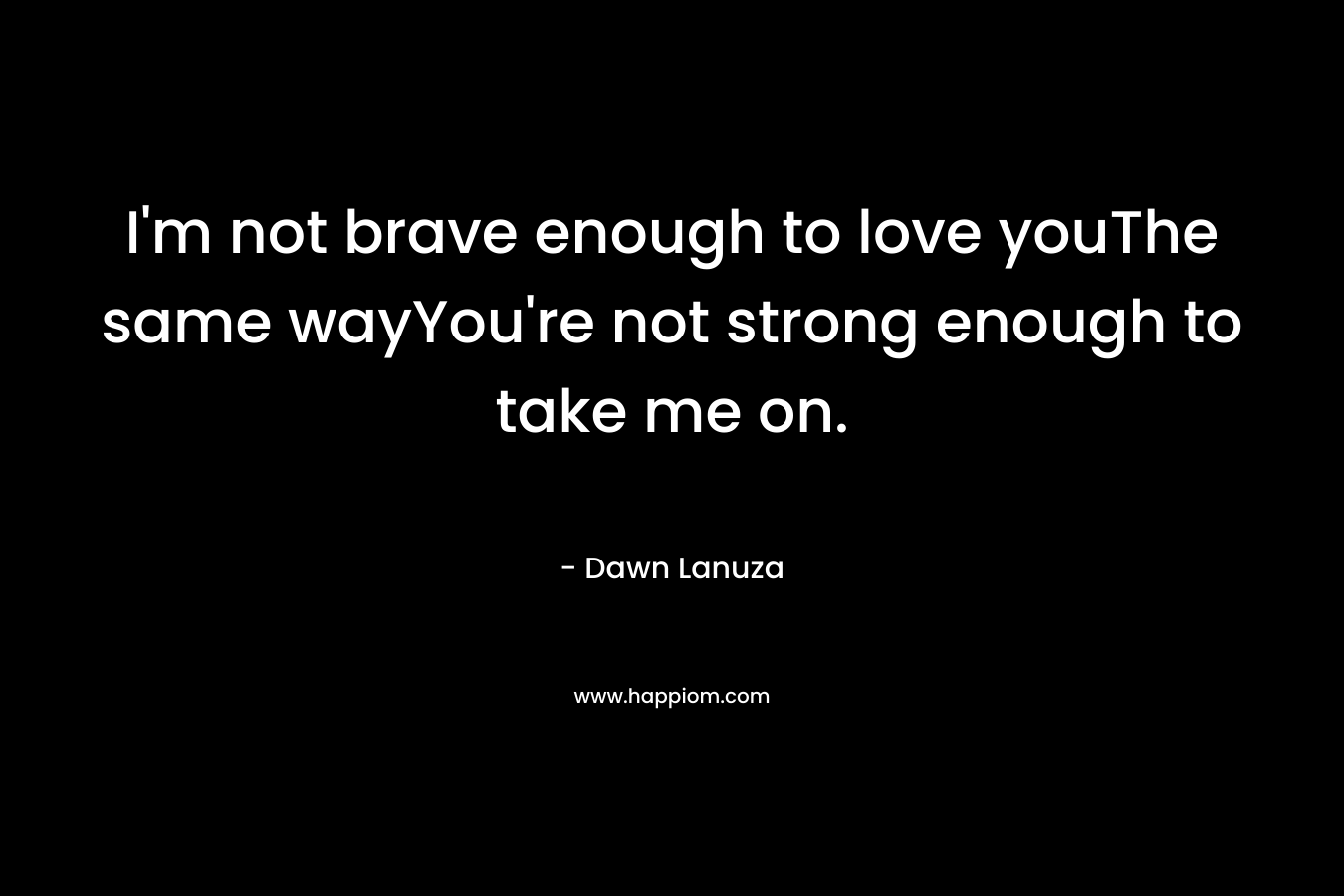 I'm not brave enough to love youThe same wayYou're not strong enough to take me on.