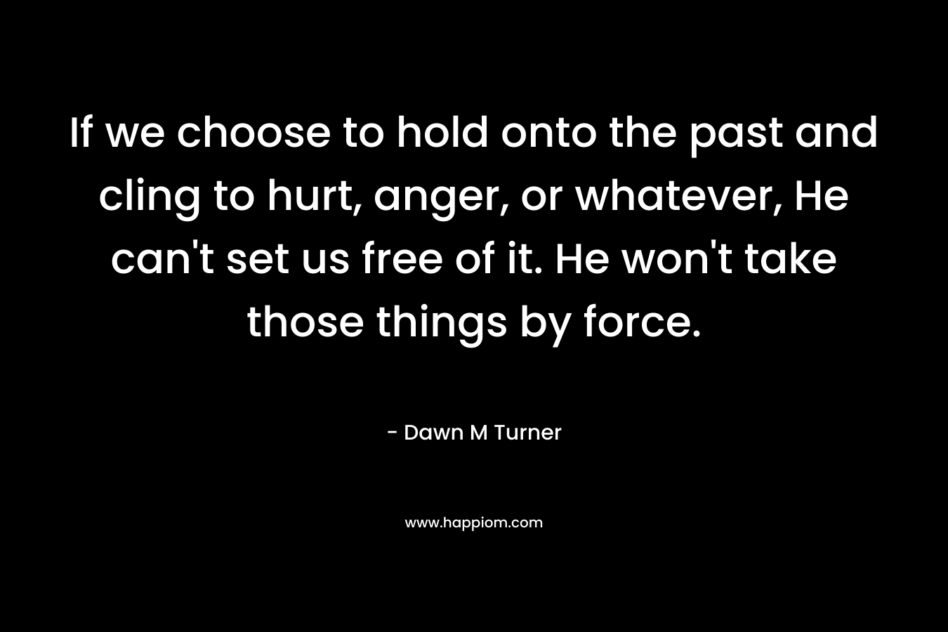 If we choose to hold onto the past and cling to hurt, anger, or whatever, He can’t set us free of it. He won’t take those things by force. – Dawn M Turner