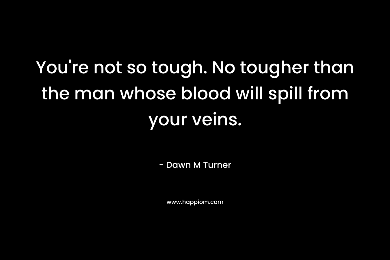 You’re not so tough. No tougher than the man whose blood will spill from your veins. – Dawn M Turner