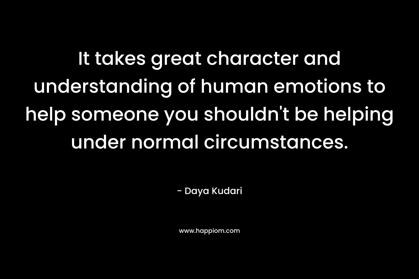 It takes great character and understanding of human emotions to help someone you shouldn’t be helping under normal circumstances. – Daya Kudari