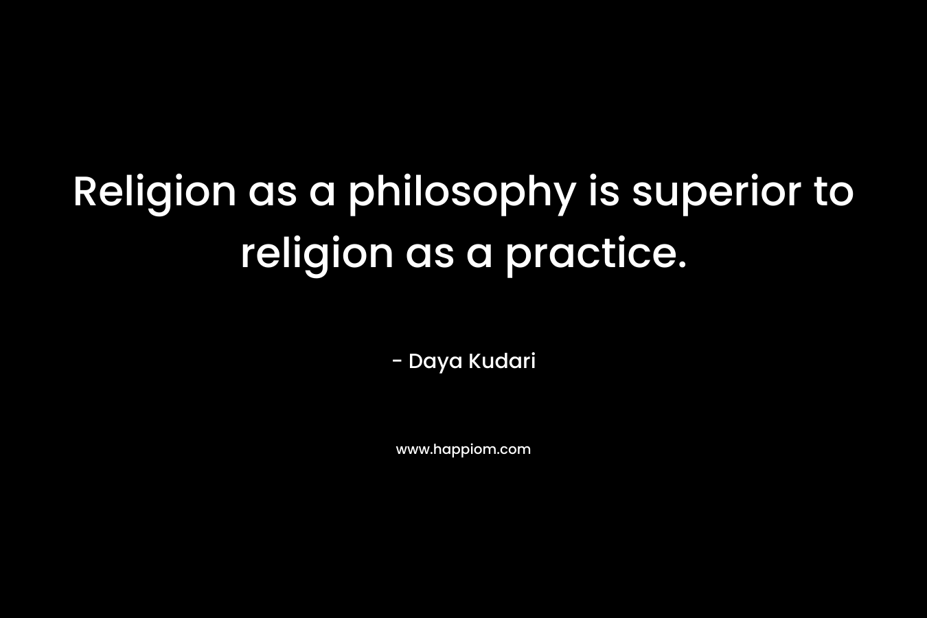 Religion as a philosophy is superior to religion as a practice. – Daya Kudari
