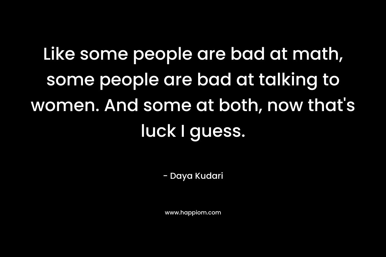 Like some people are bad at math, some people are bad at talking to women. And some at both, now that’s luck I guess. – Daya Kudari