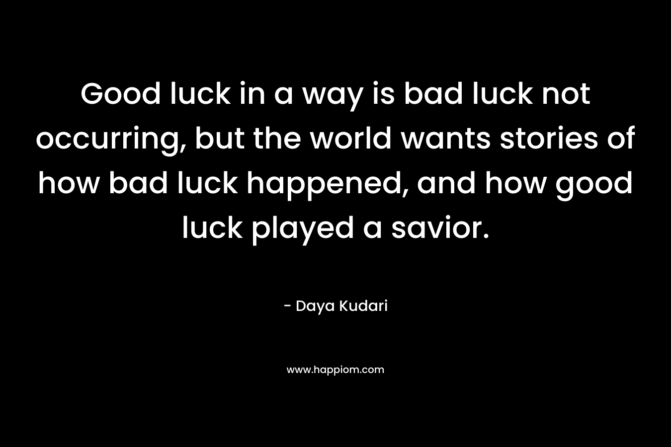 Good luck in a way is bad luck not occurring, but the world wants stories of how bad luck happened, and how good luck played a savior. – Daya Kudari