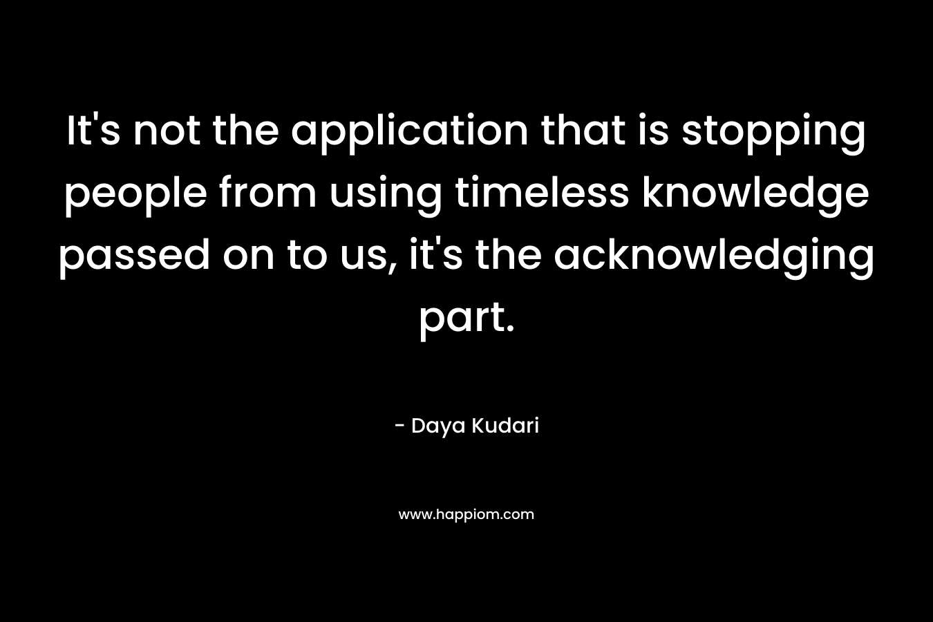 It's not the application that is stopping people from using timeless knowledge passed on to us, it's the acknowledging part.