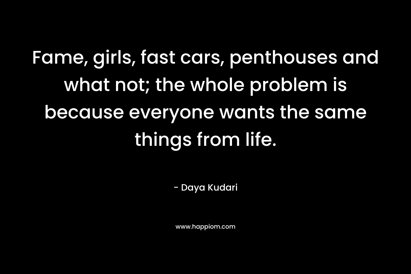 Fame, girls, fast cars, penthouses and what not; the whole problem is because everyone wants the same things from life. – Daya Kudari