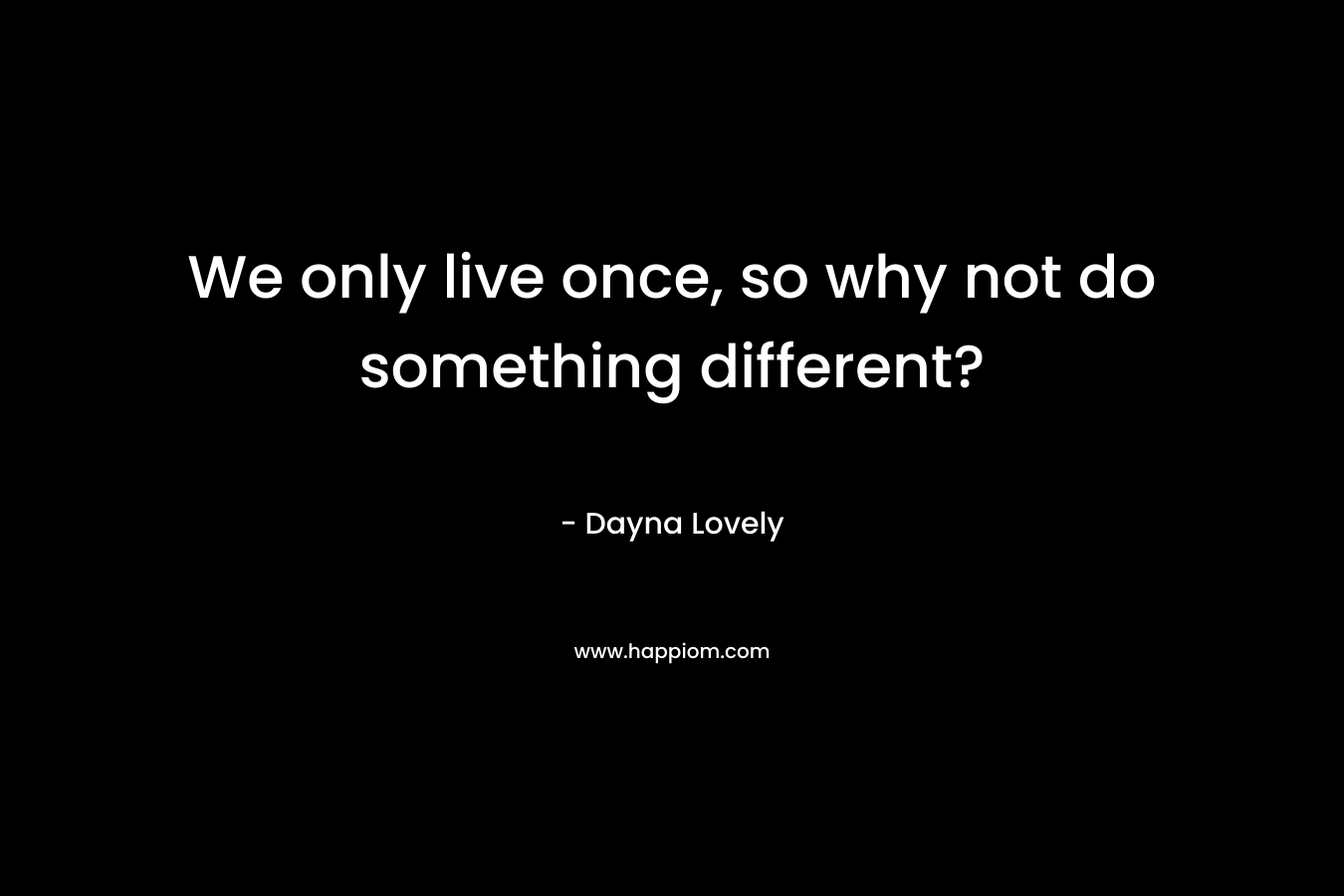 We only live once, so why not do something different? – Dayna Lovely