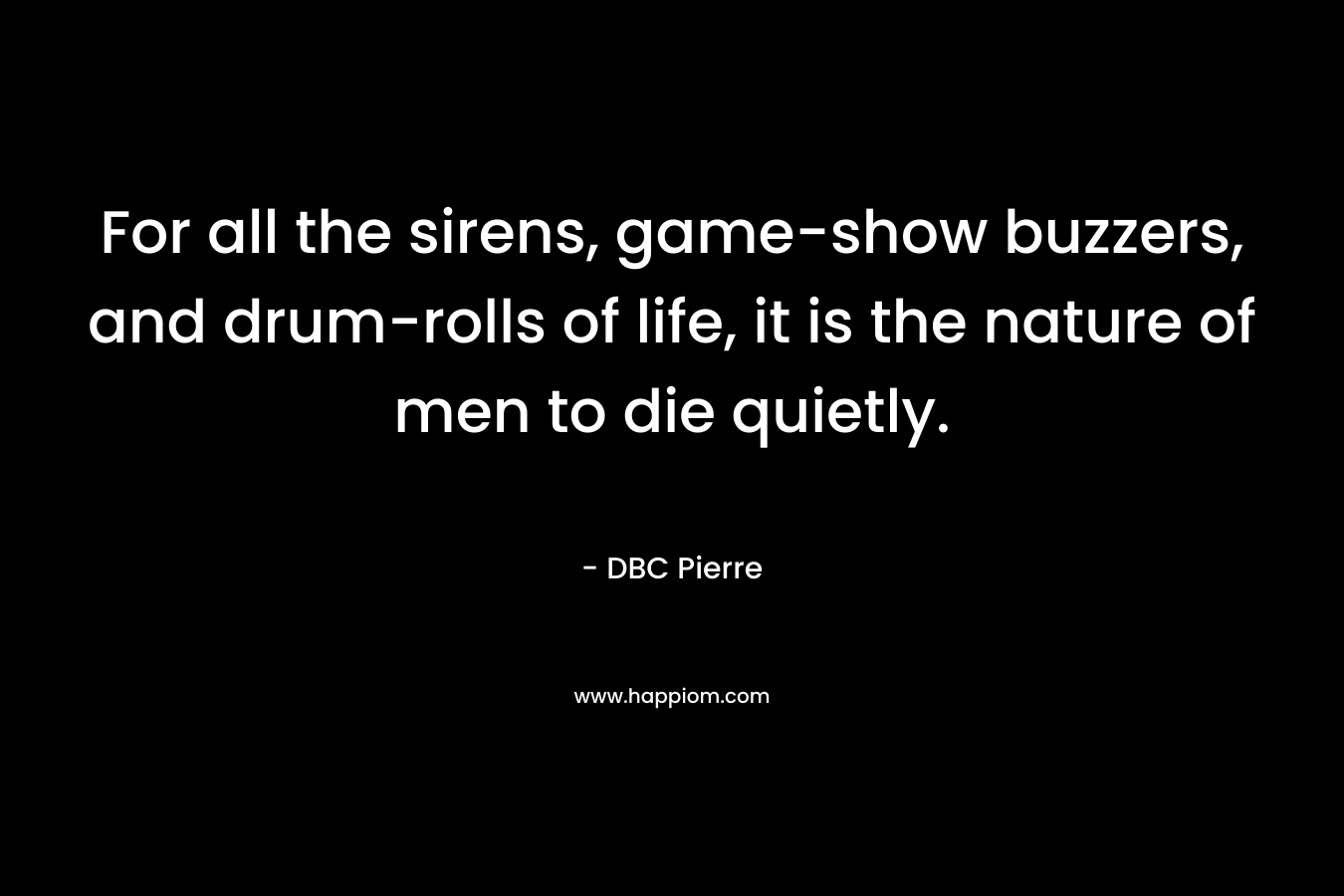 For all the sirens, game-show buzzers, and drum-rolls of life, it is the nature of men to die quietly. – DBC Pierre
