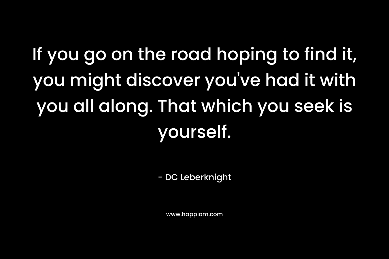 If you go on the road hoping to find it, you might discover you’ve had it with you all along. That which you seek is yourself. – DC Leberknight