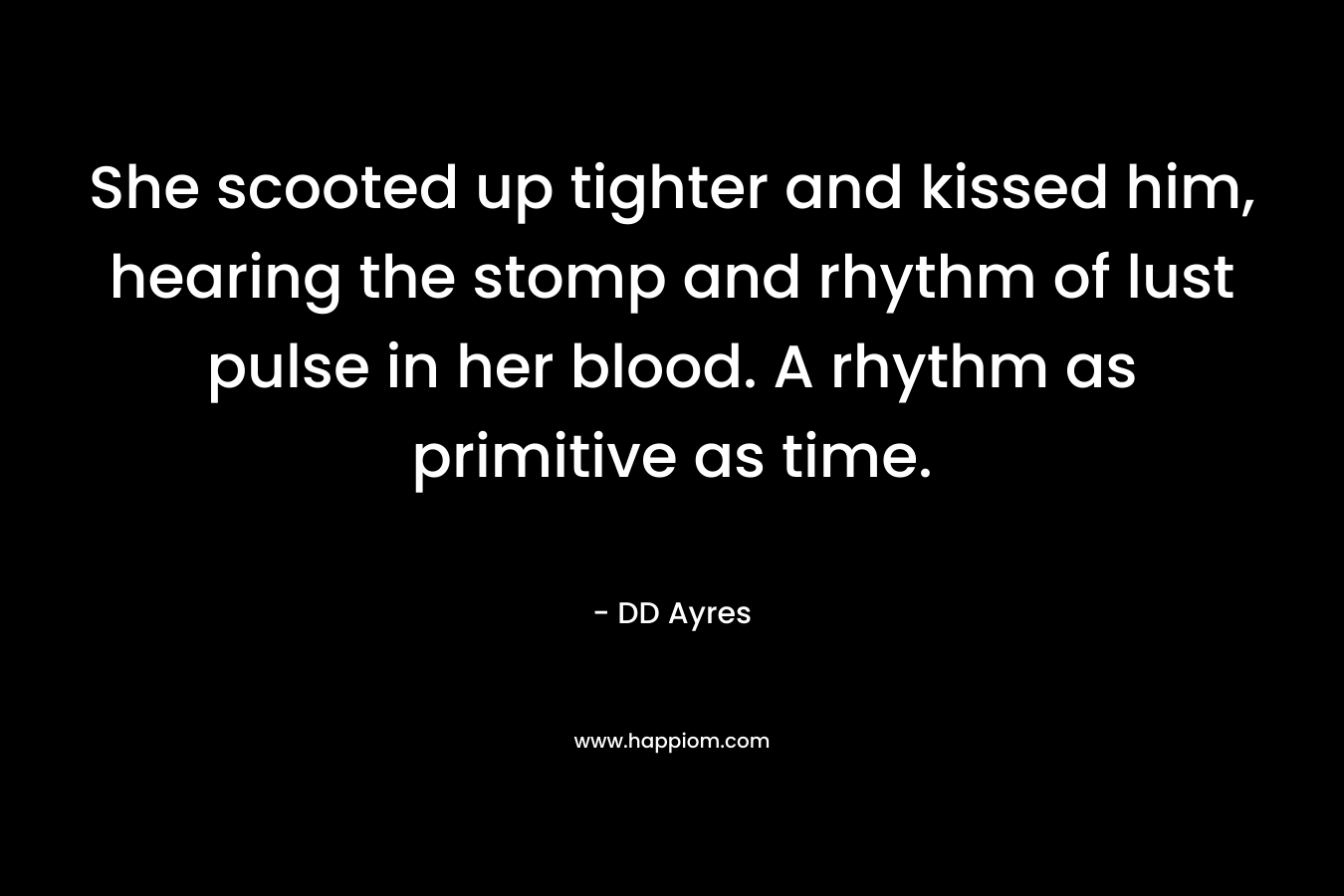 She scooted up tighter and kissed him, hearing the stomp and rhythm of lust pulse in her blood. A rhythm as primitive as time. – DD Ayres