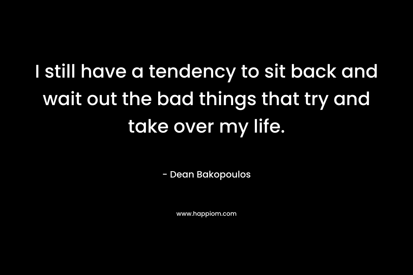 I still have a tendency to sit back and wait out the bad things that try and take over my life. – Dean Bakopoulos