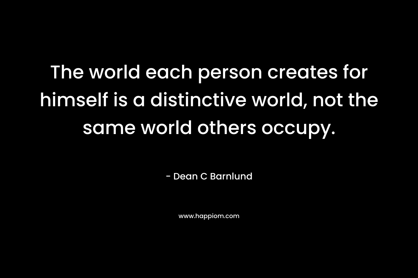 The world each person creates for himself is a distinctive world, not the same world others occupy. – Dean C Barnlund