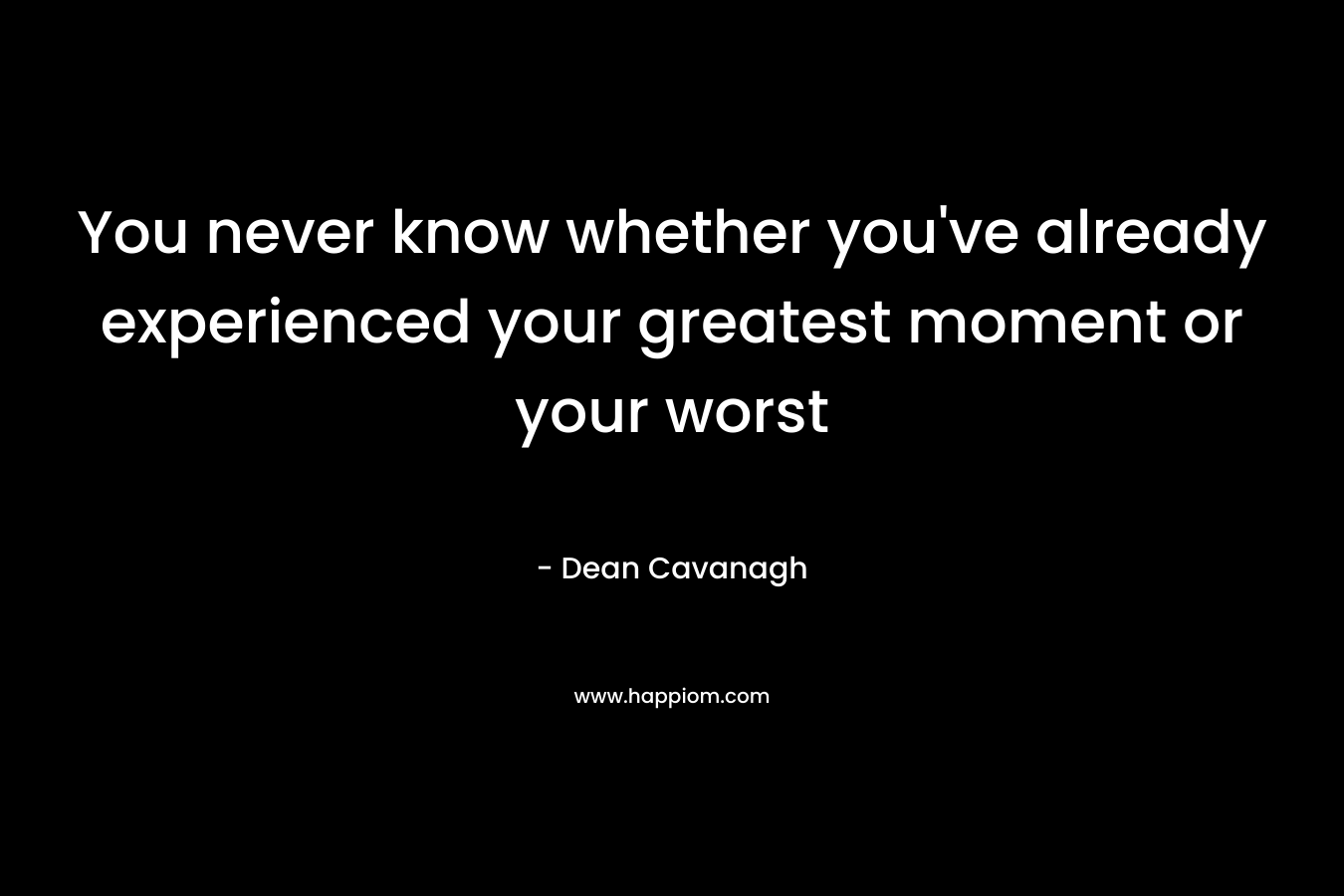 You never know whether you’ve already experienced your greatest moment or your worst – Dean Cavanagh
