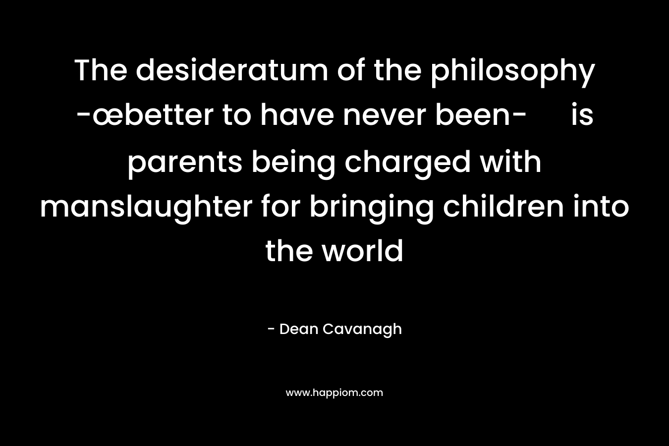 The desideratum of the philosophy -œbetter to have never been- is parents being charged with manslaughter for bringing children into the world – Dean Cavanagh