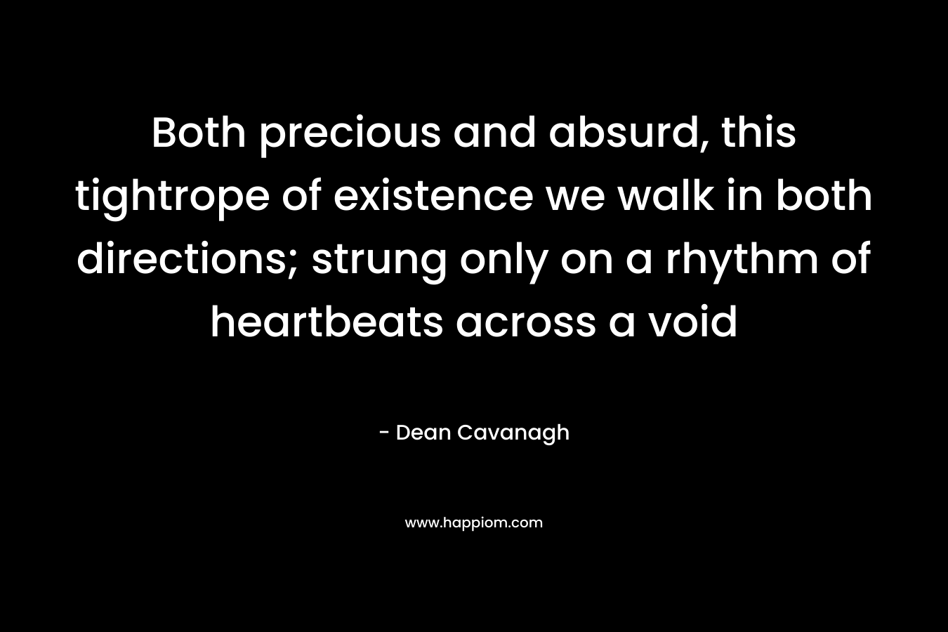 Both precious and absurd, this tightrope of existence we walk in both directions; strung only on a rhythm of heartbeats across a void – Dean Cavanagh