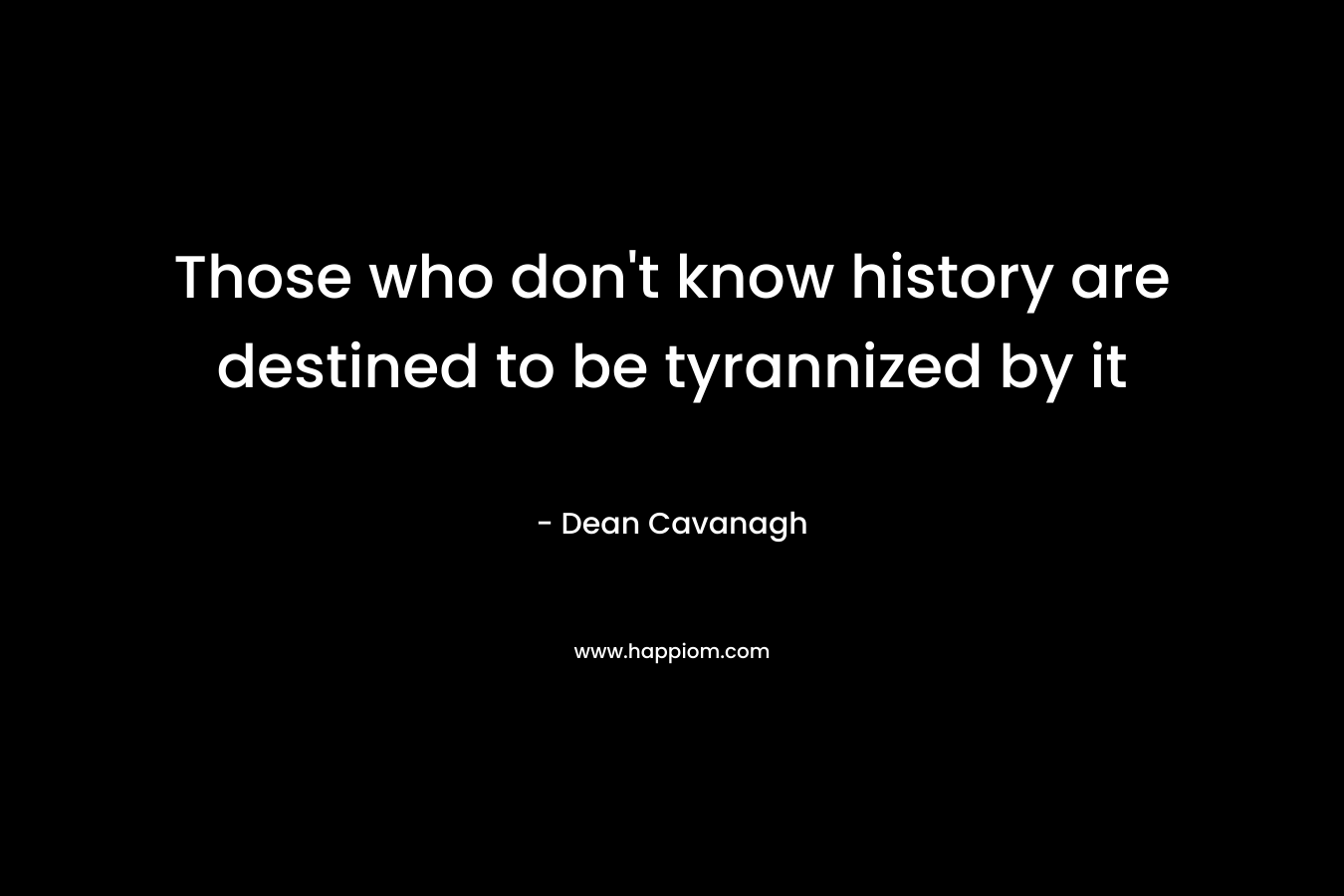 Those who don’t know history are destined to be tyrannized by it – Dean Cavanagh