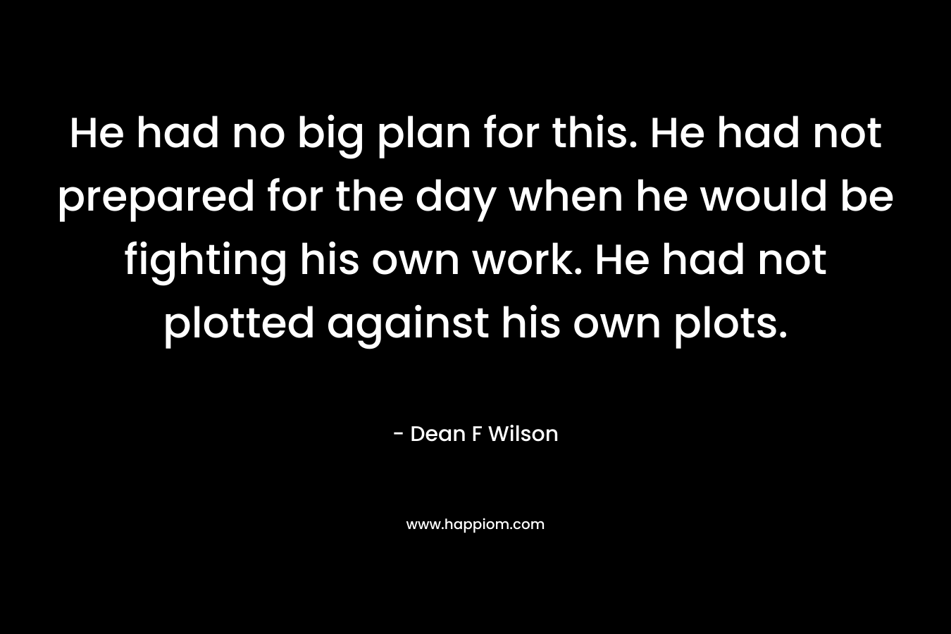 He had no big plan for this. He had not prepared for the day when he would be fighting his own work. He had not plotted against his own plots. – Dean F Wilson