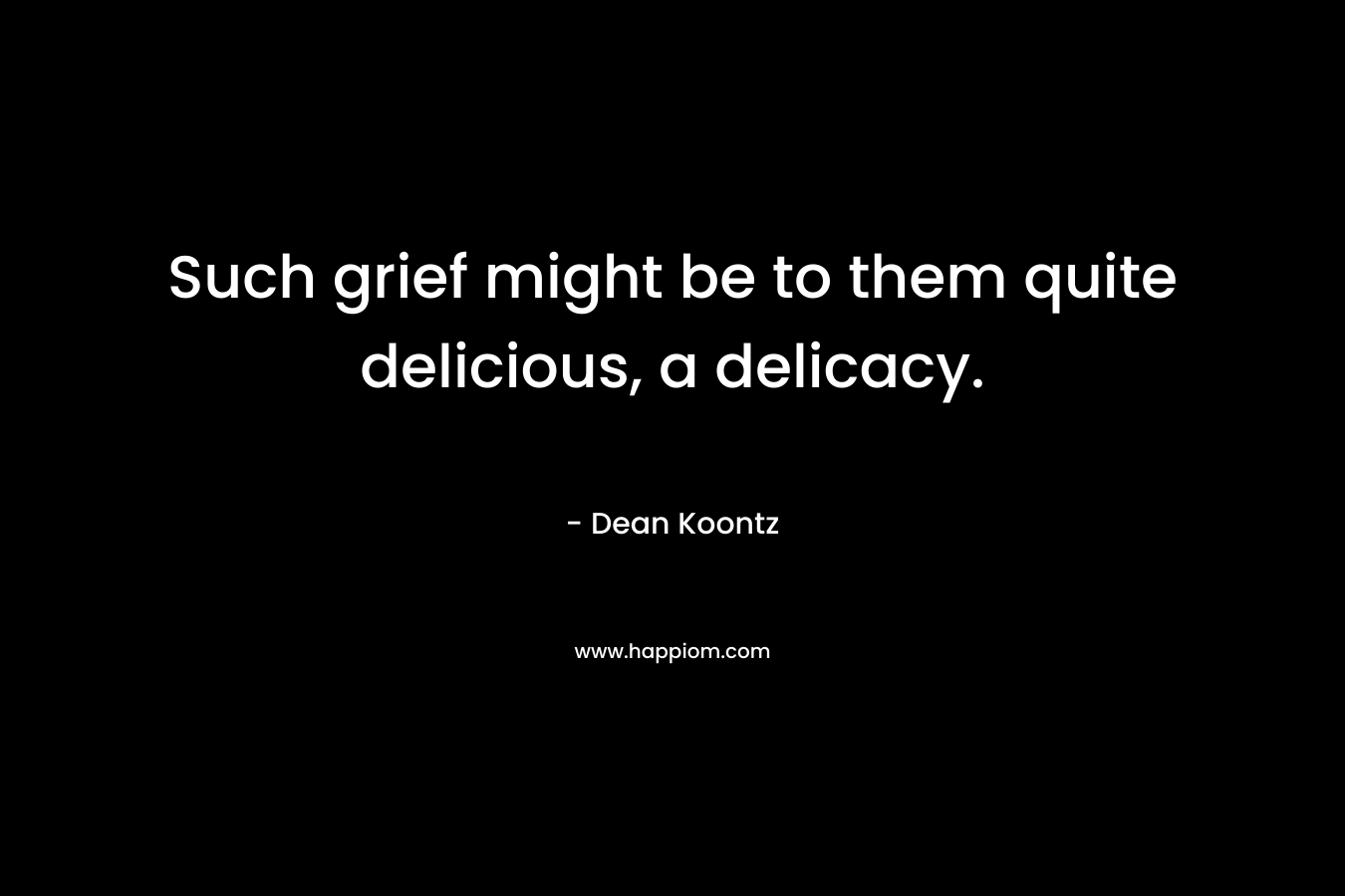 Such grief might be to them quite delicious, a delicacy.